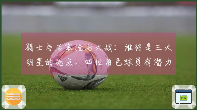 骑士与活塞抢七大战：谁将是三大明星的亮点，四位角色球员有潜力成关键？